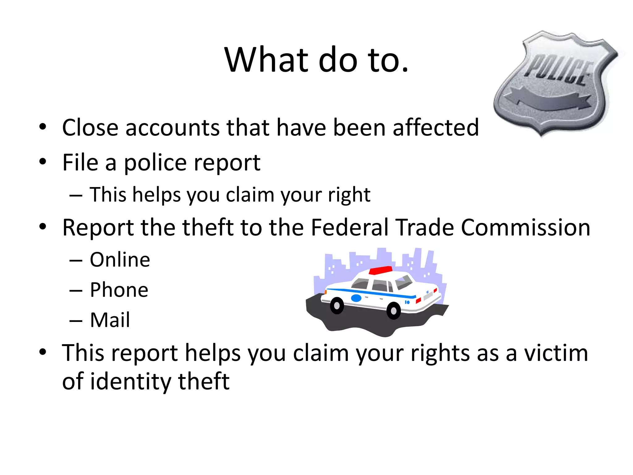 What do to.Close accounts that have been affectedFile a police reportThis helps you claim your rightReport the theft to the Federal Trade CommissionOnlinePhoneMailThis report helps you claim your rights as a victim of identity theft