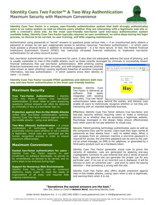 Identity Cues Two Factor™ & Two Way Authentication
Maximum Security with Maximum Convenience
“Sometimes the easiest answers are the best.”
John Dix, Editor-in-Chief of Network World, describing Identity Cues
Green Armor Solutions Inc. ◊ +1 (201) 801-0383 ◊ www.greenarmor.com ◊ info@greenarmor.com
© 2006 Green Armor Solutions, Inc. Green Armor Solutions, Green Armor, Identity Cues, Identity Cues Two Factor, the Green Armor Solutions logo, and the slogan “Maximum Security with Maximum
Convenience” are trademarks of Green Armor Solutions, Inc. All Rights Reserved.
TM
Maximum Security
True Two-Factor Authentication - Identity
Cues Two Factor delivers true two-factor
authentication. It never relies on users answering
questions (whose answers can often be obtained
by criminals) in lieu of a two-factor sign on.
Protection against Man-In-the-Middle Attacks
Unlike other two-factor authentication systems,
Identity Cues Two Factor protects against man-in-
the-middle attacks – using dual defenses.
Two-Way (Mutual) Authentication - A unique
combination of technology and psychology
proactively informs users whether or not a website
is legitimate. Visual cues are optimized per the
human recognition process in order to ensure
maximum effectiveness.
Maximum Convenience
Easiest two-factor authentication for users -
Identity Cues Two Factor requires no user
enrollment, no software downloads, no secrets to
be remembered, no devices to be carried, and no
extra steps to be endured during login.
Support for Numerous Web Environments
Identity Cues Two Factor runs on numerous
platforms, easily scales to meet the needs of
organizations of all sizes, and requires little
ongoing maintenance.
Identity Cues Two Factor is a unique, user-friendly authentication system that both strongly authenticates
users to an online system as well as informs users whether they are interacting with a legitimate web site or
with a criminal’s clone site. As the most user-friendly two-factor (and two-way) authentication system
available today, Identity Cues Two Factor typically requires no user enrollment, no extra steps during the login
process, no devices to be carried, no user training, and little ongoing maintenance.
Authentication using passwords or “secret” answers to questions poses serious risks — if an unauthorized party obtains a
password or answer he can gain inappropriate access to sensitive resources. Two-factor authentication – in which users
must possess a physical device in addition to knowing a password – is a far more secure. In fact, the Federal Financial
Institutions Examination Council (FFIEC) has instructed US-based financial institutions to implement two-factor
authentication for all online account access.
But, two-factor authentication can be inconvenient for users. It also does not adequately address the issue of phishing, and
is usually vulnerable to man-in-the-middle attacks (such as those recently leveraged by criminals to successfully breach
financial institutions that use two-factor authentication). With phishing costing
American businesses over $1-billion annually, and with targeted corporate phishing
(also known as spear phishing) causing significant breaches of sensitive corporate
information, two-way authentication – in which systems prove their identity to
users – is crucial.
Identity Cues Two Factor exceeds FFIEC guidelines and delivers both two-
way and two-factor authentication in the most user-friendly fashion.
Simple: Identity Cues
Two Factor is delivered as
software that easily
integrates with existing
web sites. True two factor
authentication takes place behind the scenes, and obvious cues
enable all users to instinctively recognize whether or not they are
interacting with an intended legitimate business.
Effective: Identity Cues Two Factor delivers true two-factor and
two-way security without requiring users to make a conscious
decision as to whether they are accessing a legitimate website.
Psychology leveraged in the design helps ensure effectiveness
even when users do not pay attention to visual cues.
Secure: Patent-pending technology authenticates users as well as
the computers they use for access. Users type their login names &
passwords as they always have – with no added steps. When a
user accesses from an unknown machine a one-time password is
required for access; the one-time password can be sent to the user
via an email message, an SMS to his cellphone, or generated by a
third-party product such as a hardware token.
Identity Cues Two Factor generates visual cues to prove the
veracity of websites; cues are generated by applying one-way
cryptographic functions to user-entered text and a series of secret
keys. Only the genuine site can generate the proper cue for any
particular user; if no cue or an incorrect cue is displayed, it will be
obvious to even an untrained user – and even to users not paying
attention – that something is wrong with the site.
Identity Cues Two Factor also offers double protection against
man-in-the-middle attacks, cueing users when a site is legitimate,
and warning them when it is not.
 