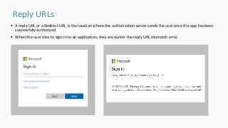 Reply URLs
 A reply URL or a Redirect URI, is the location where the authorization server sends the user once the app has been
successfully authorized
 When the user tries to sign-in to an application, they encounter the reply URL mismatch error.
 