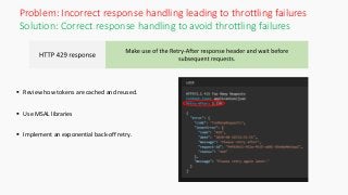 Solution: Correct response handling to avoid throttling failures
 Review how tokens are cached and reused.
 Use MSAL libraries
 Implement an exponential back-off retry.
Problem: Incorrect response handling leading to throttling failures
 
