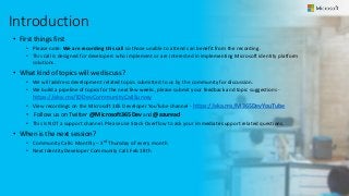 Introduction
• First things first
• Please note: We are recording this call so those unable to attend can benefit from the recording.
• This call is designed for developers who implement or are interested in implementing Microsoft identity platform
solutions.
• What kind of topics will we discuss?
• We will address development related topics submitted to us by the community for discussion.
• We build a pipeline of topics for the next few weeks, please submit your feedback and topic suggestions -
https://aka.ms/IDDevCommunityCallSurvey
• View recordings on the Microsoft 365 Developer YouTube channel - https://aka.ms/M365DevYouTube
• Follow us on Twitter @Microsoft365Dev and @azuread
• This is NOT a support channel. Please use Stack Overflow to ask your immediate support related questions.
• When is the next session?
• Community Calls: Monthly – 3rd Thursday of every month
• Next Identity Developer Community Call: Feb 18th
 