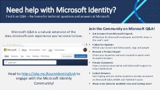 Need help with Microsoft Identity?
Find it on Q&A – the home for technical questions and answers at Microsoft.
Join the Community on Microsoft Q&A!
 Get Answers from Microsoft Experts
Affiliations for Microsoft employees and MVPs show in
the user’s card
 Follow for Updates
Refine your search and follow posts, tags and people
 Become a Product Expert
Share your expertise and earn reputation points with
Accepted Answers
 Private Comments
Have a private conversation with Microsoft Support to
help troubleshoot
 Instant Answers
Start typing and see similar questions already answered
on Microsoft Q&A, MSDN and TechNet Forums
 Many more features available now and coming soon!
Head to https://aka.ms/AzureIdentityQnA to
engage with the Microsoft Identity
Community!
Microsoft Q&A is a natural extension of the
docs.microsoft.com experience you’ve come to love.
 