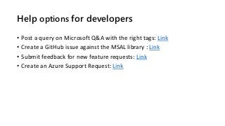 Help options for developers
• Post a query on Microsoft Q&A with the right tags: Link
• Create a GitHub issue against the MSAL library : Link
• Submit feedback for new feature requests: Link
• Create an Azure Support Request: Link
 