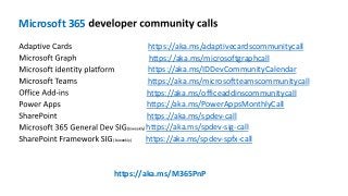 Microsoft 365
https://aka.ms/adaptivecardscommunitycall
https://aka.ms/microsoftgraphcall
https://aka.ms/IDDevCommunityCalendar
https://aka.ms/microsoftteamscommunitycall
https://aka.ms/officeaddinscommunitycall
https://aka.ms/PowerAppsMonthlyCall
https://aka.ms/spdev-call
) https://aka.ms/spdev-sig-call
(biweekly https://aka.ms/spdev-spfx-call
https://aka.ms/M365PnP
 