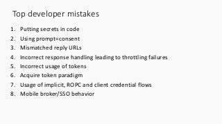 Top developer mistakes
1. Putting secrets in code
2. Using prompt=consent
3. Mismatched reply URLs
4. Incorrect response handling leading to throttling failures
5. Incorrect usage of tokens
6. Acquire token paradigm
7. Usage of implicit, ROPC and client credential flows
8. Mobile broker/SSO behavior
 