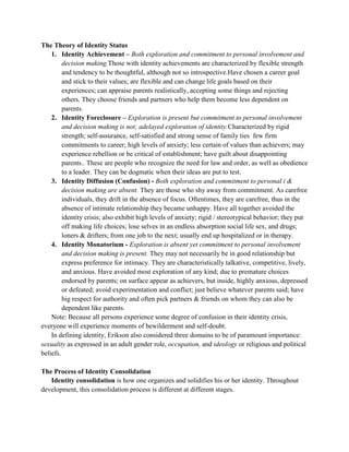 The Theory of Identity Status
    1. Identity Achievement – Both exploration and commitment to personal involvement and
         decision making.Those with identity achievements are characterized by flexible strength
         and tendency to be thoughtful, although not so introspective.Have chosen a career goal
         and stick to their values; are flexible and can change life goals based on their
         experiences; can appraise parents realistically, accepting some things and rejecting
         others. They choose friends and partners who help them become less dependent on
         parents.
    2. Identity Foreclosure – Exploration is present but commitment to personal involvement
         and decision making is not; adelayed exploration of identity.Characterized by rigid
         strength; self-assurance, self-satisfied and strong sense of family ties few firm
         commitments to career; high levels of anxiety; less certain of values than achievers; may
         experience rebellion or be critical of establishment; have guilt about disappointing
         parents.. These are people who recognize the need for law and order, as well as obedience
         to a leader. They can be dogmatic when their ideas are put to test.
    3. Identity Diffusion (Confusion) - Both exploration and commitment to personal i &
         decision making are absent. They are those who shy away from commitment. As carefree
         individuals, they drift in the absence of focus. Oftentimes, they are carefree, thus in the
         absence of intimate relationship they became unhappy. Have all together avoided the
         identity crisis; also exhibit high levels of anxiety; rigid / stereotypical behavior; they put
         off making life choices; lose selves in an endless absorption social life sex, and drugs;
         loners & drifters; from one job to the next; usually end up hospitalized or in therapy.
    4. Identity Monatorium - Exploration is absent yet commitment to personal involvement
         and decision making is present. They may not necessarily be in good relationship but
         express preference for intimacy. They are characteristically talkative, competitive, lively,
         and anxious. Have avoided most exploration of any kind; due to premature choices
         endorsed by parents; on surface appear as achievers, but inside, highly anxious, depressed
         or defeated; avoid experimentation and conflict; just believe whatever parents said; have
         big respect for authority and often pick partners & friends on whom they can also be
         dependent like parents.
    Note: Because all persons experience some degree of confusion in their identity crisis,
everyone will experience moments of bewilderment and self-doubt.
    In defining identity, Erikson also considered three domains to be of paramount importance:
sexuality as expressed in an adult gender role, occupation, and ideology or religious and political
beliefs.

The Process of Identity Consolidation
   Identity consolidation is how one organizes and solidifies his or her identity. Throughout
development, this consolidation process is different at different stages.
 