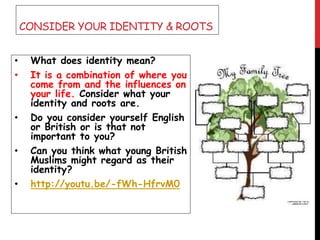 CONSIDER YOUR IDENTITY & ROOTS
• What does identity mean?
• It is a combination of where you
come from and the influences on
your life. Consider what your
identity and roots are.
• Do you consider yourself English
or British or is that not
important to you?
• Can you think what young British
Muslims might regard as their
identity?
• http://youtu.be/-fWh-HfrvM0
 