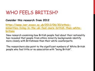 WHO FEELS BRITISH?
Consider this research from 2012
https://www.iser.essex.ac.uk/2012/06/30/ethnic-
minorities-living-in-the-uk-feel-more-british-than-white-
britons
New research examining how British people feel about their nationality
has revealed that people from ethnic minority backgrounds identify
more closely with Britishness than their white counterparts.
The researchers also point to the significant numbers of White British
people who feel little or no association with “being British”.
 