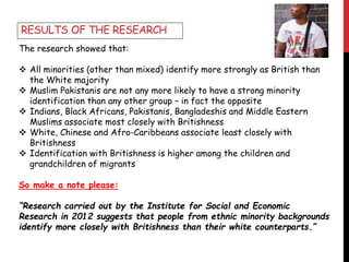 The research showed that:
 All minorities (other than mixed) identify more strongly as British than
the White majority
 Muslim Pakistanis are not any more likely to have a strong minority
identification than any other group – in fact the opposite
 Indians, Black Africans, Pakistanis, Bangladeshis and Middle Eastern
Muslims associate most closely with Britishness
 White, Chinese and Afro-Caribbeans associate least closely with
Britishness
 Identification with Britishness is higher among the children and
grandchildren of migrants
So make a note please:
“Research carried out by the Institute for Social and Economic
Research in 2012 suggests that people from ethnic minority backgrounds
identify more closely with Britishness than their white counterparts.”
RESULTS OF THE RESEARCH
 