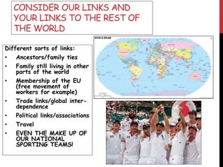 CONSIDER OUR LINKS AND
YOUR LINKS TO THE REST OF
THE WORLD
Different sorts of links:
• Ancestors/family ties
• Family still living in other
parts of the world
• Membership of the EU
(free movement of
workers for example)
• Trade links/global inter-
dependence
• Political links/associations
• Travel
• EVEN THE MAKE UP OF
OUR NATIONAL
SPORTING TEAMS!
 