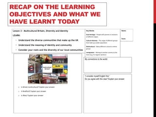 RECAP ON THE LEARNING
OBJECTIVES AND WHAT WE
HAVE LEARNT TODAY
Lesson 3 - Multicultural Britain, Diversity and Identity
LEARN:
• Understand the diverse communities that make up the UK
• Understand the meaning of identity and community
• Consider your roots and the diversity of our local communities
My connections to the world:
Key Words:
Dual Heritage – People with parents or ancestors
of different origins
Cultural diversity – The range of different groups
that make up a wider population
Multicultural – Many different cultural or ethnic
groups
Immigration – Moving to another country to live
there (e.g. EU migrant workers)
Name:
Form:
o Is Britain multicultural? Explain your answer
o Is Bradford? Explain your answer
o Is Ilkley? Explain your answer
“I consider myself English first.”
Do you agree with this view? Explain your answer
 