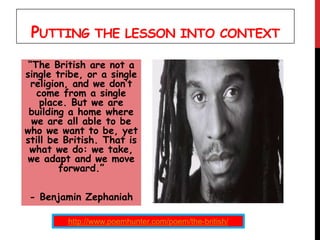 PUTTING THE LESSON INTO CONTEXT
“The British are not a
single tribe, or a single
religion, and we don’t
come from a single
place. But we are
building a home where
we are all able to be
who we want to be, yet
still be British. That is
what we do: we take,
we adapt and we move
forward.”
- Benjamin Zephaniah
http://www.poemhunter.com/poem/the-british/
 