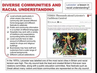 DIVERSE COMMUNITIES AND
RACIAL UNDERSTANDING
 Local schools (particularly in
urban areas) may serve a
community with several different
home languages and different
festivals to celebrate
 Public and community information
in a number of different languages
 Hospitals may work with a variety
of traditions and expectations
surrounding births and deaths
 Local councils have to take
account of different community
needs for shops and religious
buildings
 Businesses may have staff and
customers from a wide range of
cultural backgrounds
 Different cultural celebrations
Leicester: a lesson in
racial understanding?
In the 1970’s, Leicester was labelled one of the most racist cities in Britain and racial
tension was high. The city council took the lead and created Britain’s first-ever race
relations committee, along with a public education committee. Now festivals such as
Diwali attract many visitors and Asian communities are represented on the city council.
 