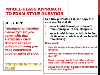 WHOLE-CLASS APPROACH
TO EXAM STYLE QUESTION
QUESTION:
“Immigration benefits
a country”. Do you
agree with this
statement? Give
reasons for your
opinion showing you
have considered
another point of view.
http://youtu.be/MHplEJ
gevqM
As a Group, create a list (and copy this
up in your books) of:
• Ways in which immigrants benefit
from coming to the UK, along side…
• Ways in which they contribute to the
UK (in other words how do we benefit
from them?)
Think about:
• How do immigrants contribute to the world
of work?
• How do they contribute to the culture of
the UK?
• Does meeting people from other cultures
help us to understand the world better?
• Do we get on better if people from different
cultures mix together?
 