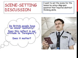 SCENE-SETTING
DISCUSSION
Do British people have
“an island” mentality?
Does this reflect in our
attitude to “foreigners”?
Does it matter?
I want to set the scene for the
lesson by using a big open
question that requires abstract
thinking skills.
 
