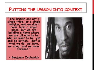 PUTTING THE LESSON INTO CONTEXT
“The British are not a
single tribe, or a single
religion, and we don’t
come from a single
place. But we are
building a home where
we are all able to be
who we want to be, yet
still be British. That is
what we do: we take,
we adapt and we move
forward.”
- Benjamin Zephaniah
 