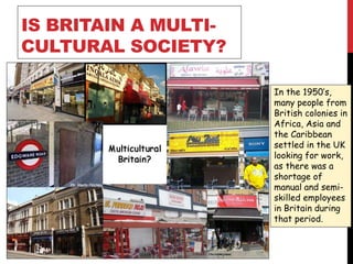 IS BRITAIN A MULTI-
CULTURAL SOCIETY?
In the 1950’s,
many people from
British colonies in
Africa, Asia and
the Caribbean
settled in the UK
looking for work,
as there was a
shortage of
manual and semi-
skilled employees
in Britain during
that period.
 
