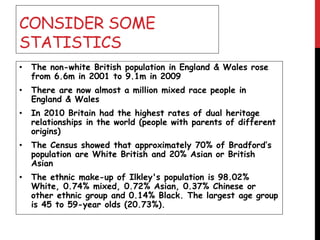 CONSIDER SOME
STATISTICS
• The non-white British population in England & Wales rose
from 6.6m in 2001 to 9.1m in 2009
• There are now almost a million mixed race people in
England & Wales
• In 2010 Britain had the highest rates of dual heritage
relationships in the world (people with parents of different
origins)
• The Census showed that approximately 70% of Bradford’s
population are White British and 20% Asian or British
Asian
• The ethnic make-up of Ilkley's population is 98.02%
White, 0.74% mixed, 0.72% Asian, 0.37% Chinese or
other ethnic group and 0.14% Black. The largest age group
is 45 to 59-year olds (20.73%).
 