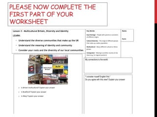 PLEASE NOW COMPLETE THE
FIRST PART OF YOUR
WORKSHEET
Lesson 3 - Multicultural Britain, Diversity and Identity
LEARN:
• Understand the diverse communities that make up the UK
• Understand the meaning of identity and community
• Consider your roots and the diversity of our local communities
My connections to the world:
Key Words:
Dual Heritage – People with parents or ancestors
of different origins
Cultural diversity – The range of different groups
that make up a wider population
Multicultural – Many different cultural or ethnic
groups
Immigration – Moving to another country to live
there (e.g. EU migrant workers)
Name:
Form:
o Is Britain multicultural? Explain your answer
o Is Bradford? Explain your answer
o Is Ilkley? Explain your answer
“I consider myself English first.”
Do you agree with this view? Explain your answer
 
