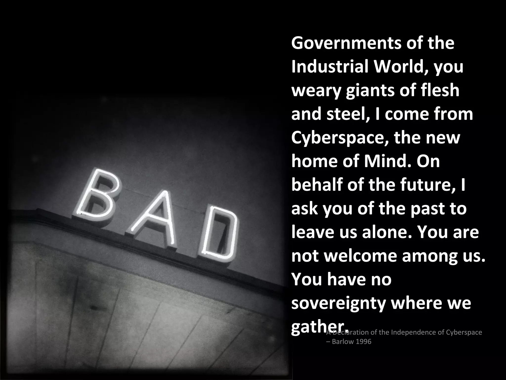 Governments of the
Industrial World, you
weary giants of flesh
and steel, I come from
Cyberspace, the new
home of Mind. On
behalf of the future, I
ask you of the past to
leave us alone. You are
not welcome among us.
You have no
sovereignty where we
gather.
    A Declaration of the Independence of Cyberspace
    – Barlow 1996
 