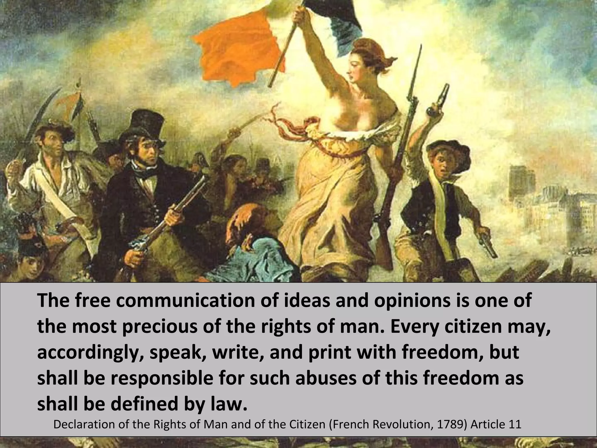 The free communication of ideas and opinions is one of
the most precious of the rights of man. Every citizen may,
accordingly, speak, write, and print with freedom, but
shall be responsible for such abuses of this freedom as
shall be defined by law.
 Declaration of the Rights of Man and of the Citizen (French Revolution, 1789) Article 11
 