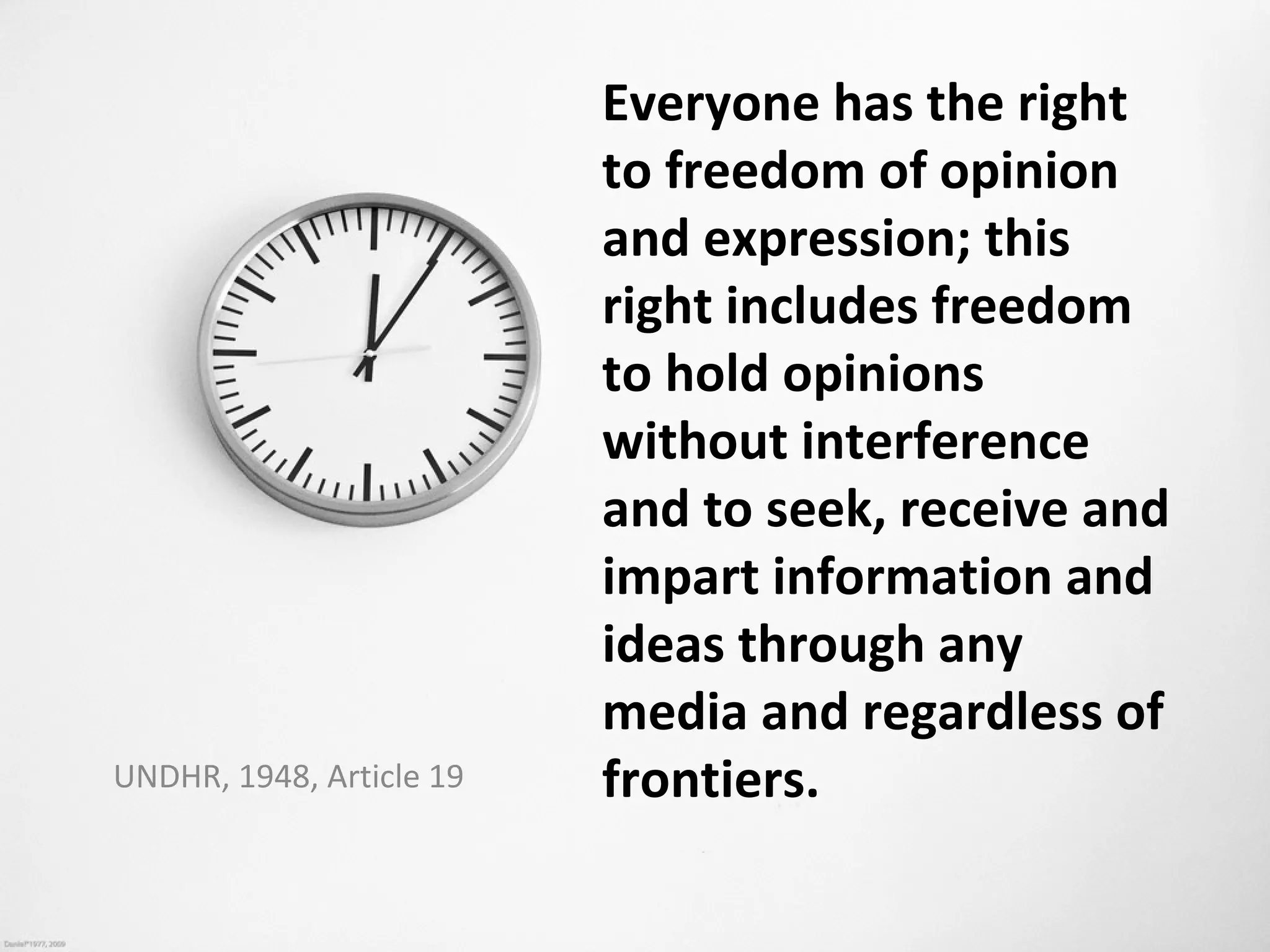 Everyone has the right
                          to freedom of opinion
                          and expression; this
                          right includes freedom
                          to hold opinions
                          without interference
                          and to seek, receive and
                          impart information and
                          ideas through any
                          media and regardless of
UNDHR, 1948, Article 19   frontiers.
 