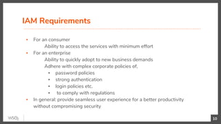▪ For an consumer
Ability to access the services with minimum effort
▪ For an enterprise
Ability to quickly adopt to new business demands
Adhere with complex corporate policies of,
▪ password policies
▪ strong authentication
▪ login policies etc.
▪ to comply with regulations
▪ In general: provide seamless user experience for a better productivity
without compromising security
IAM Requirements
10
 