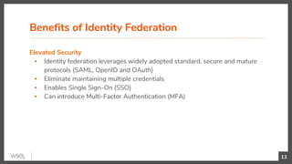 Elevated Security
▪ Identity federation leverages widely adopted standard, secure and mature
protocols (SAML, OpenID and OAuth)
▪ Eliminate maintaining multiple credentials
▪ Enables Single Sign-On (SSO)
▪ Can introduce Multi-Factor Authentication (MFA)
Benefits of Identity Federation
13
 