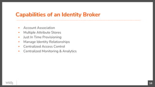▪ Account Association
▪ Multiple Attribute Stores
▪ Just In Time Provisioning
▪ Manage Identity Relationships
▪ Centralized Access Control
▪ Centralized Monitoring & Analytics
Capabilities of an Identity Broker
16
 
