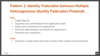Pattern 1: Identity Federation between Multiple
Heterogeneous Identity Federation Protocols
Pros
▪ Single Sign On
▪ Separate user authentication from application code
▪ Hides user credentials from applications
▪ Removes administrative overhead from applications
▪ Improves user experience
Cons
▪ Introduce a single point where the security of the system can be breached
19
 