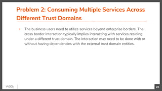 Problem 2: Consuming Multiple Services Across
Different Trust Domains
▪ The business users need to utilize services beyond enterprise borders. The
cross border interaction typically implies interacting with services residing
under a different trust domain. The interaction may need to be done with or
without having dependencies with the external trust domain entities.
20
 