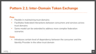 Pattern 2.1: Inter-Domain Token Exchange
Pros
▪ Flexible in maintaining trust domains
▪ Facilitates federated interactions between consumers and services across
trust domains
▪ Same model can be extended to address more complex federation
scenarios
Cons
▪ Introduces certain level of dependency between the consumer and the
Identity Provider in the other trust domain
22
 