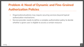 Problem 4: Need of Dynamic and Fine-Grained
Authorization Policies
▪ Organizational policies may require securing services beyond typical
authorization mechanisms
▪ Service provider needs to define a complex authorization policy to decide
whether a given user is eligible to access a certain resource
27
 