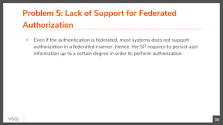 Problem 5: Lack of Support for Federated
Authorization
▪ Even if the authentication is federated, most systems does not support
authorization in a federated manner. Hence, the SP requires to persist user
information up to a certain degree in order to perform authorization
30
 