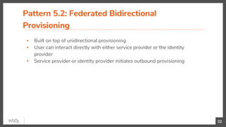 Pattern 5.2: Federated Bidirectional
Provisioning
▪ Built on top of unidirectional provisioning
▪ User can interact directly with either service provider or the identity
provider
▪ Service provider or identity provider initiates outbound provisioning
32
 