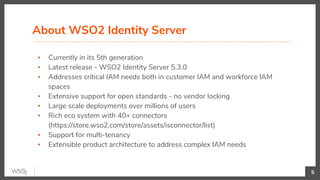 ▪ Currently in its 5th generation
▪ Latest release - WSO2 Identity Server 5.3.0
▪ Addresses critical IAM needs both in customer IAM and workforce IAM
spaces
▪ Extensive support for open standards - no vendor locking
▪ Large scale deployments over millions of users
▪ Rich eco system with 40+ connectors
(https://store.wso2.com/store/assets/isconnector/list)
▪ Support for multi-tenancy
▪ Extensible product architecture to address complex IAM needs
About WSO2 Identity Server
5
 