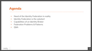 Agenda
▪ Need of the Identity Federation in reality
▪ Identity Federation is the solution!
▪ Capabilities of an Identity Broker
▪ Federation Problems & Patterns
▪ Q&A
7
 
