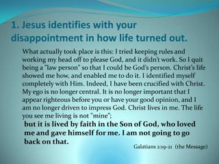 1. Jesus identifies with your
disappointment in how life turned out.
  What actually took place is this: I tried keeping rules and
  working my head off to please God, and it didn’t work. So I quit
  being a "law person" so that I could be God’s person. Christ’s life
  showed me how, and enabled me to do it. I identified myself
  completely with Him. Indeed, I have been crucified with Christ.
  My ego is no longer central. It is no longer important that I
  appear righteous before you or have your good opinion, and I
  am no longer driven to impress God. Christ lives in me. The life
  you see me living is not "mine”;
  but it is lived by faith in the Son of God, who loved
  me and gave himself for me. I am not going to go
  back on that.
                                          Galatians 2:19-21 (the Message)
 