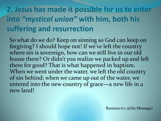 2. Jesus has made it possible for us to enter
into “mystical union” with him, both his
suffering and resurrection
So what do we do? Keep on sinning so God can keep on
forgiving? I should hope not! If we’ve left the country
where sin is sovereign, how can we still live in our old
house there? Or didn’t you realize we packed up and left
there for good? That is what happened in baptism.
When we went under the water, we left the old country
of sin behind; when we came up out of the water, we
entered into the new country of grace—a new life in a
new land!

                                      Romans 6:1-3(the Message)
 