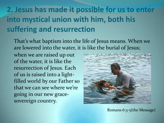 2. Jesus has made it possible for us to enter
into mystical union with him, both his
suffering and resurrection
  That’s what baptism into the life of Jesus means. When we
  are lowered into the water, it is like the burial of Jesus;
  when we are raised up out
  of the water, it is like the
  resurrection of Jesus. Each
  of us is raised into a light-
  filled world by our Father so
  that we can see where we’re
  going in our new grace-
  sovereign country.
                                          Romans 6:3-5(the Message)
 