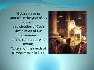 God sent me to
announce the year of his
         grace—
 a celebration of God’s
    destruction of our
       enemies—
 and to comfort all who
         mourn,
To care for the needs of
 all who mourn in Zion,
 