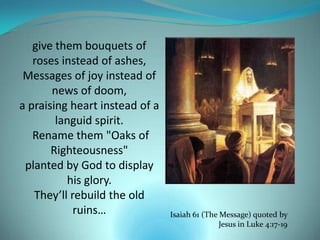 give them bouquets of
   roses instead of ashes,
 Messages of joy instead of
       news of doom,
a praising heart instead of a
        languid spirit.
   Rename them "Oaks of
       Righteousness"
 planted by God to display
          his glory.
   They’ll rebuild the old
            ruins…              Isaiah 61 (The Message) quoted by
                                               Jesus in Luke 4:17-19
 