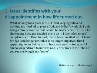 1. Jesus identifies with your
disappointment in how life turned out.
  What actually took place is this: I tried keeping rules and
  working my head off to please God, and it didn’t work. So I quit
  being a "law person" so that I could be God’s person. Christ’s life
  showed me how, and enabled me to do it. I identified myself
  completely with Him. Indeed, I have been crucified with Christ.
  My ego is no longer central. It is no longer important that I
  appear righteous before you or have your good opinion, and I
  am no longer driven to impress God. Christ lives in me. The life
  you see me living is not "mine”;



                                          Galatians 2:19-21 (the Message)
 