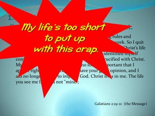 1. Jesus identifies with your
disappointment in how life turned out.
  What actually took place is this: I tried keeping rules and
  working my head off to please God, and it didn’t work. So I quit
  being a "law person" so that I could be God’s person. Christ’s life
  showed me how, and enabled me to do it. I identified myself
  completely with Him. Indeed, I have been crucified with Christ.
  My ego is no longer central. It is no longer important that I
  appear righteous before you or have your good opinion, and I
  am no longer driven to impress God. Christ lives in me. The life
  you see me living is not "mine”;



                                          Galatians 2:19-21 (the Message)
 