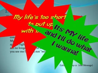 1. Jesus identifies with your
disappointment in how life turned out.
  What actually took place is this: I tried keeping rules and
  working my head off to please God, and it didn’t work. So I quit
  being a "law person" so that I could be God’s person. Christ’s life
  showed me how, and enabled me to do it. I identified myself
  completely with Him. Indeed, I have been crucified with Christ.
  My ego is no longer central. It is no longer important that I
  appear righteous before you or have your good opinion, and I
  am no longer driven to impress God. Christ lives in me. The life
  you see me living is not "mine”;



                                          Galatians 2:19-21 (the Message)
 