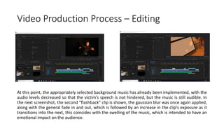 Video Production Process – Editing
At this point, the appropriately selected background music has already been implemented, with the
audio levels decreased so that the victim’s speech is not hindered, but the music is still audible. In
the next screenshot, the second “flashback” clip is shown, the gaussian blur was once again applied,
along with the general fade in and out, which is followed by an increase in the clip’s exposure as it
transitions into the next, this coincides with the swelling of the music, which is intended to have an
emotional impact on the audience.
 