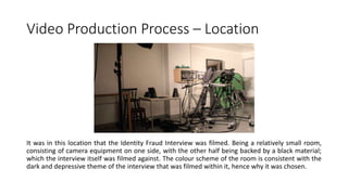 Video Production Process – Location
It was in this location that the Identity Fraud Interview was filmed. Being a relatively small room,
consisting of camera equipment on one side, with the other half being backed by a black material;
which the interview itself was filmed against. The colour scheme of the room is consistent with the
dark and depressive theme of the interview that was filmed within it, hence why it was chosen.
 