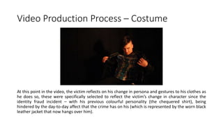 Video Production Process – Costume
At this point in the video, the victim reflects on his change in persona and gestures to his clothes as
he does so, these were specifically selected to reflect the victim’s change in character since the
identity fraud incident – with his previous colourful personality (the chequered shirt), being
hindered by the day-to-day affect that the crime has on his (which is represented by the worn black
leather jacket that now hangs over him).
 