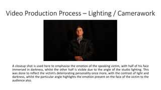 Video Production Process – Lighting / Camerawork
A closeup shot is used here to emphasise the emotion of the speaking victim, with half of his face
immersed in darkness, whilst the other half is visible due to the angle of the studio lighting. This
was done to reflect the victim’s deteriorating personality once more, with the contrast of light and
darkness, whilst the particular angle highlights the emotion present on the face of the victim to the
audience also.
 