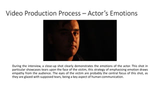 Video Production Process – Actor’s Emotions
During the interview, a close-up shot clearly demonstrates the emotions of the actor. This shot in
particular showcases tears upon the face of the victim, this strategy of emphasising emotion draws
empathy from the audience. The eyes of the victim are probably the central focus of this shot, as
they are glazed with supposed tears, being a key aspect of human communication.
 